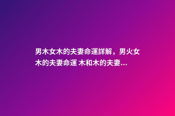 男木女木的夫妻命運詳解，男火女木的夫妻命運 木和木的夫妻命運，女木男木夫妻命運有什么辦法可以化解-第1張-觀點-玄機派